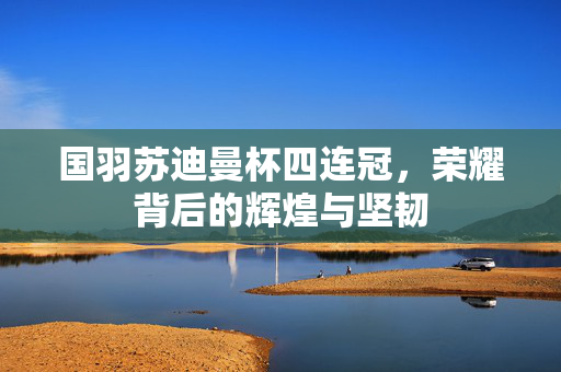国羽苏迪曼杯四连冠，荣耀背后的辉煌与坚韧