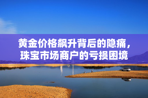 黄金价格飙升背后的隐痛，珠宝市场商户的亏损困境