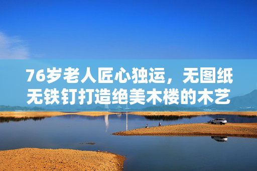 76岁老人匠心独运，无图纸无铁钉打造绝美木楼的木艺传奇