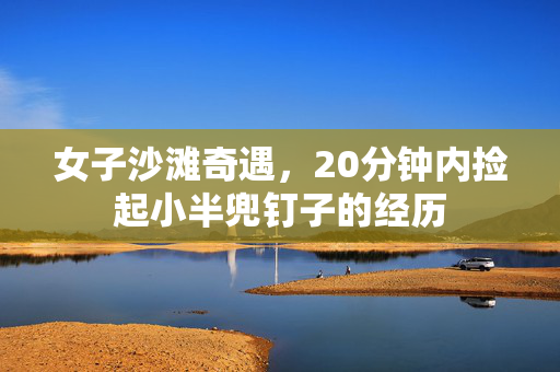 女子沙滩奇遇，20分钟内捡起小半兜钉子的经历