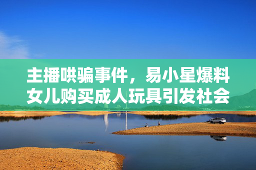 主播哄骗事件，易小星爆料女儿购买成人玩具引发社会关注