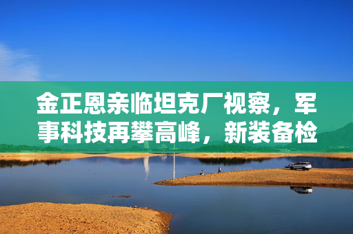 金正恩亲临坦克厂视察，军事科技再攀高峰，新装备检验成果显著