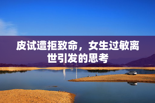 皮试遭拒致命，女生过敏离世引发的思考