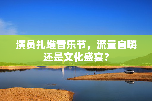 演员扎堆音乐节，流量自嗨还是文化盛宴？