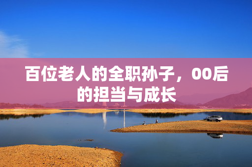 百位老人的全职孙子，00后的担当与成长