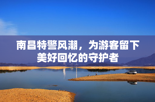 南昌特警风潮，为游客留下美好回忆的守护者