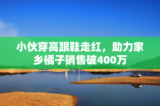 小伙穿高跟鞋走红，助力家乡橘子销售破400万