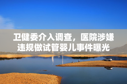 卫健委介入调查，医院涉嫌违规做试管婴儿事件曝光