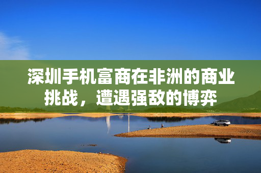深圳手机富商在非洲的商业挑战，遭遇强敌的博弈