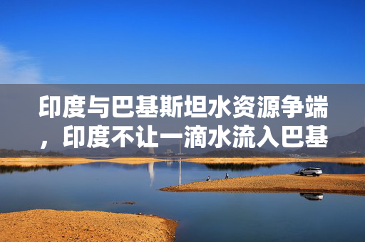 印度与巴基斯坦水资源争端，印度不让一滴水流入巴基斯坦的背后原因分析