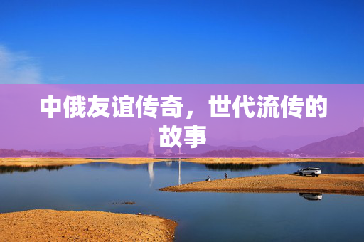 中俄友谊传奇，世代流传的故事