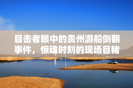 目击者眼中的贵州游船侧翻事件，惊魂时刻的现场目睹