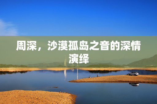 周深，沙漠孤岛之音的深情演绎