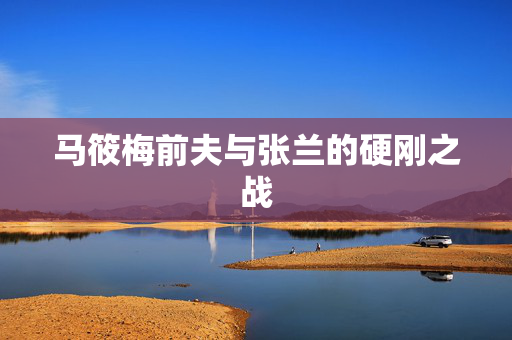 马筱梅前夫与张兰的硬刚之战