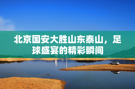 北京国安大胜山东泰山，足球盛宴的精彩瞬间