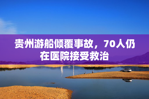 贵州游船倾覆事故，70人仍在医院接受救治