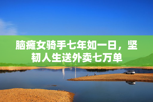 脑瘫女骑手七年如一日，坚韧人生送外卖七万单