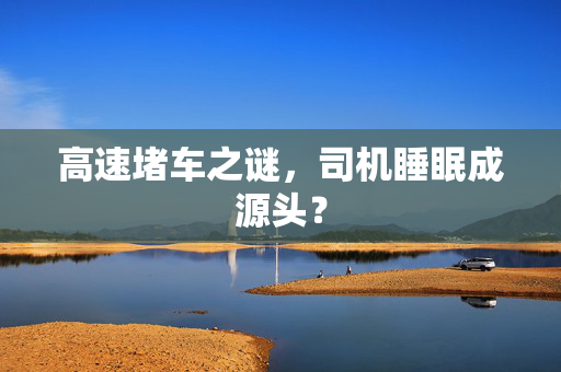 高速堵车之谜，司机睡眠成源头？