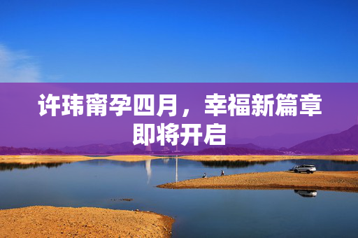 许玮甯孕四月，幸福新篇章即将开启