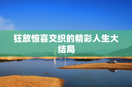 狂放惊喜交织的精彩人生大结局