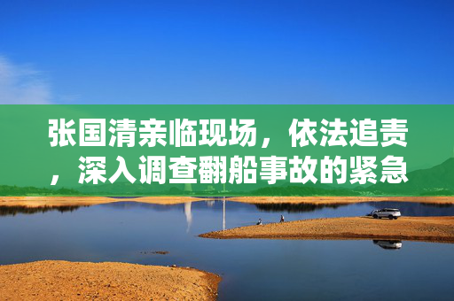 张国清亲临现场，依法追责，深入调查翻船事故的紧急处理与责任追究