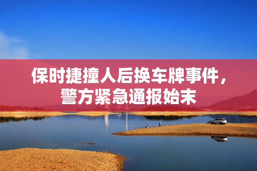 保时捷撞人后换车牌事件，警方紧急通报始末
