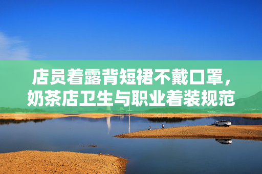 店员着露背短裙不戴口罩，奶茶店卫生与职业着装规范探讨