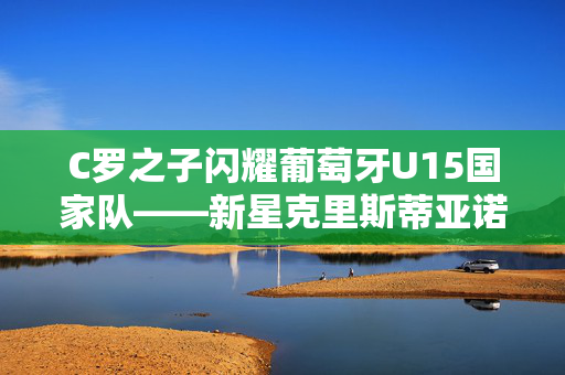 C罗之子闪耀葡萄牙U15国家队——新星克里斯蒂亚诺·罗纳尔多登场