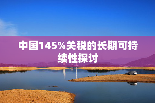 中国145%关税的长期可持续性探讨
