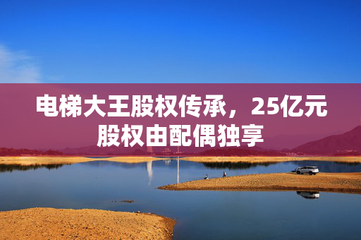 电梯大王股权传承，25亿元股权由配偶独享