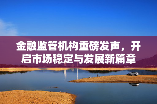 金融监管机构重磅发声，开启市场稳定与发展新篇章