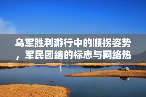 乌军胜利游行中的顺拐姿势，军民团结的标志与网络热议焦点