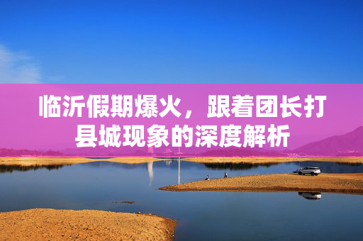 临沂假期爆火，跟着团长打县城现象的深度解析