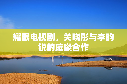 耀眼电视剧，关晓彤与李昀锐的璀璨合作