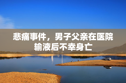 悲痛事件，男子父亲在医院输液后不幸身亡