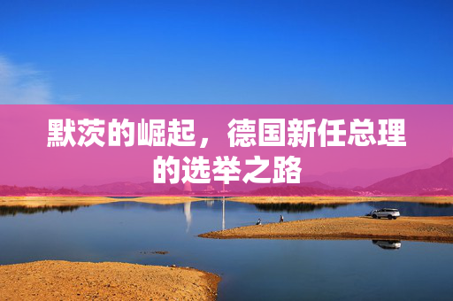 默茨的崛起，德国新任总理的选举之路