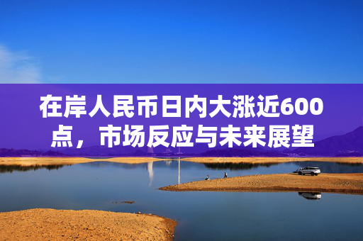 在岸人民币日内大涨近600点，市场反应与未来展望