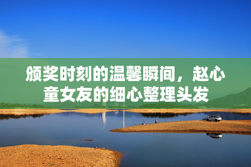 颁奖时刻的温馨瞬间，赵心童女友的细心整理头发