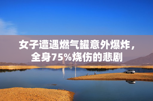 女子遭遇燃气罐意外爆炸，全身75%烧伤的悲剧