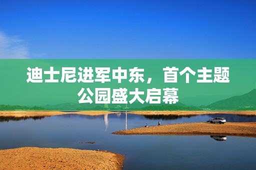 迪士尼进军中东，首个主题公园盛大启幕