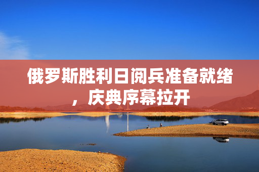 俄罗斯胜利日阅兵准备就绪，庆典序幕拉开