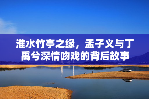 淮水竹亭之缘，孟子义与丁禹兮深情吻戏的背后故事
