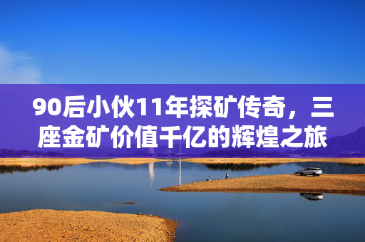 90后小伙11年探矿传奇，三座金矿价值千亿的辉煌之旅