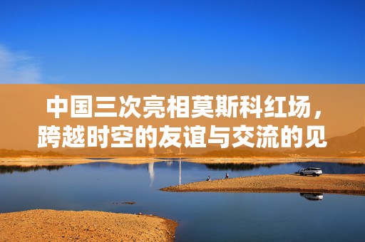 中国三次亮相莫斯科红场，跨越时空的友谊与交流的见证