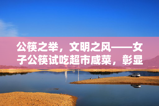 公筷之举，文明之风——女子公筷试吃超市咸菜，彰显文明风范