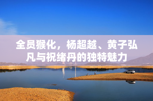 全员猴化，杨超越、黄子弘凡与祝绪丹的独特魅力
