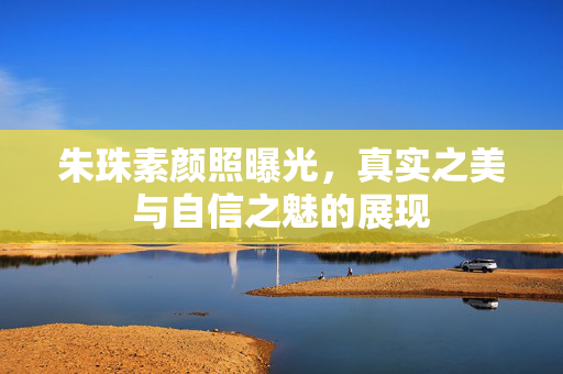 朱珠素颜照曝光，真实之美与自信之魅的展现