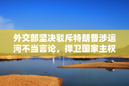 外交部坚决驳斥特朗普涉运河不当言论，捍卫国家主权与尊严