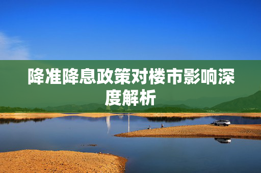 降准降息政策对楼市影响深度解析