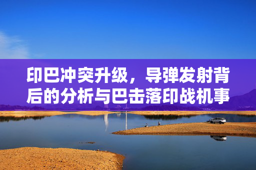 印巴冲突升级，导弹发射背后的分析与巴击落印战机事件解析